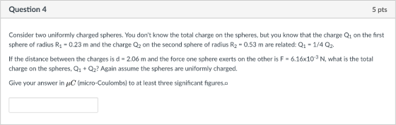 Question 4 5 pts Consider two uniformly charged spheres. You dont know the total charge on the spheres, but you know that the charge Q1 on the first sphere of radius R1 = 0.23 m and the charge Q2 on the second sphere of radius R2 = 0.53 m are related: Q1-1/4 Q2 If the distance between the charges is d 2.06 m and the force one sphere exerts on the other is F-6.16x10-3 N, what is the total charge on the spheres, Q1 Q2? Again assume the spheres are uniformly charged Give your answer in μC (micro-Coulombs) to at least three significant figures.°