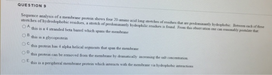 QUESTION 9 Sequence analysis of a membrane protein shows four 20 amino acid long stretches of residues that are predominantly