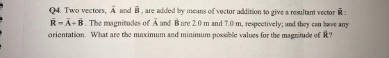 Q4. Two vectors, A and B, are added by means of vector addition to give a resultant vector R R A+ B. The magnitudes of Ä and B are 2.0 m and 7.0 m, respectively; and they can have any orientation. What are the maximum and minimum possible values for the magnitude of R?