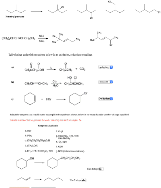 CI CI CI 3-methylpentane CH3 CH3 NBS CH3 (CH3)2CHCH-CHCH2CH3 CH3 Tell whether each of the reactions below is an oxidation, reduction or neither a) reduction CH3CCH2COH CH3CCH3 + CO2 HO CI b) oxidation c) Oxidation Select the reagents you would use to accomplish the syntheses shown below in no more than the number of steps specified. List the letters of the reagents in the order that they are used; example: fa Reagents Available a. HBr f. CHyl b. PBr g. Hg(OAc2. H20, THF then NaBH c. (CH,CH2CH2CH2Culih. C2, light d. (CH)hCuli e. BH3, THF: then H2O2, OH i. KOH j. NBS (N-bromosuccinimide) он CH2CH2CH2CH3 Use 2 steps bc Use 3 steps: ebd