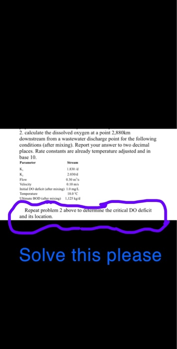 2. calculate the dissolved oxygen at a point 2,880km downstream from a wastewater discharge point for the following conditions (after mixing). Report your answer to two decimal places. Rate constants are already temperature adjusted and in base 10 Parameter K, Stream 1830 2030 30ms Flow Velecity nitial DO deficit (athr mixing) 1.0 mel 180℃ Repeat problem 2 above to deiermine the critical DO deficit and its location. Solve this please