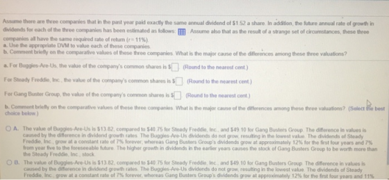 Assume there are three companies that in the past year paid exactly the same annual dividend of S$1 52 a share In addition, the future annual rate of growth in dvidends for each of the three companies has been estimated as follows: EEB Assume also that as the result of a strange set of circumstances, these three companies all have the same required rate of retum (r: 11%) a. Use the appropriate DVM to value each of these companies b. Comment briefly on the comparative values of these three companies What is the major cause of the differences among these three valuations? a. For Buggies-Are-Us, the value of the companys common shares is (Round to the nearest cent) For Steady Freddie, Inc, the value of the companys common shares is s(Round to the nearest cent) For Gang Buster Group, the value of the companys common shares is s ll (Round to the nearest cent) b. Comment briefly on the comparative values of these three companies, What is the major cause of the differences among these three valuations? (Select frhe best choice below) O A. The value of Buggies Are-Us is $13 82 compared to S40 75 for Steady Freddie, Inc caused by the difference in dividend growth rates. The Buggles-Are-Us dividends do not grow, resulting in the lowest value. The dividends of Steady Freddie, inc grow at a constant rate of 7% forever, whereas Gang Busters Groups di dends grow at approxmately 12% for the first four years and 7% from year five to the foreseeable future The higher growth in dividends in the earlier years causes the stock of Gang Busters Group to be worth more than the Steady Freddie, Inc, stock The value of Buggies Are Us is $13 82, compared to S40 75 for Steady Freddie Inc caused by the difference in dividend growth rates The Buggles-Are-Us dividends do not grow, resulting in the lowest value. The dividends of Steady Freddie Inc. grow at a constant rate of 7% forever, whereas Gang Busters Groups dividends gro at approximately 12% for the first four years an and S49 10 for Gang Busters Group The difference in values is O B. and S49 10 for Gang Busters Group The difference in values is