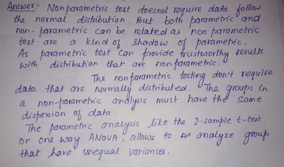 Answer Non parametic test doesnot reguire data follovus the normal dichmbution Bt both parametic and non- parametnc can be relateal as non parameic test, are aicinolGI ,8hadow어 pata me hic. As parametric test Can bovide rustvoorthy desulk んith dishi bution tirade nonfara me tric The non perametnc techng dont require data that are normally disti butedt Tha roups in e non-paiamehmc andlysis must have the Some dispexion o data The parametnc anauysis ke tha 2-somple t-tet or one hoay ANDVA allouwr to ha analyze o that haveunegual vario