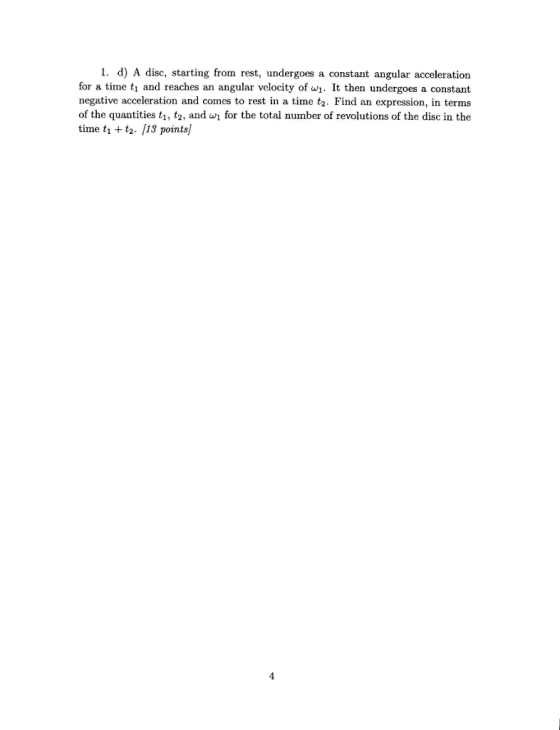 1. d) A disc, starting from rest, undergoes a constant angular acceleration for a time ti and reaches an angular velocity of w1. It then undergoes a constant negative acceleration and comes to rest in a time tz. Find an expression in terms of the quantities ti, tz, and wi for the total number of revolutions of the disc in the