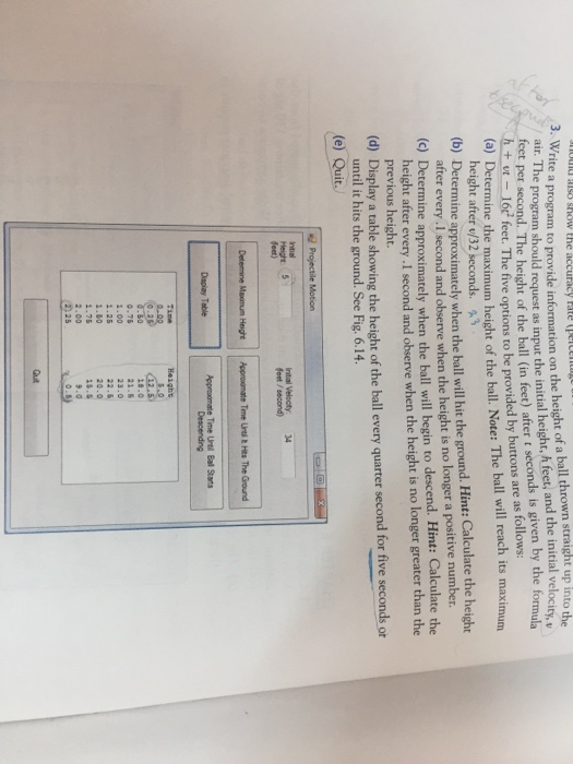 te a program to provide information on the height of a ball thrown straight up into the air. Th 3. Wri e program should request as input the initial height, h feet, and the initial velocity, teet per second. The height of the ball (in feet) after t seconds is given by the formula tl6c feet. The five options to be provided by buttons are as follows: (a) Determine the maximum height of the ball. Note: The ball will reach its maximum height after /32 seconds. (b) De termine approximately when the ball will hit the ground. Hint: Calculate the height after every.1 second and observe when the height is no longer a positive number (c) Determine approximately when the ball will begin to descend. Hint: Calculate the height after every.1 second and observe when the height is no longer greater than the previous height. (d) Display a table showing the height of the ball every quarter second for five seconds or until it hits the ground. See Fig. 6.14. (e) Quit. Height 5 feet) initial Velocty 34 feet / second) Time Urtil Ball Starts О. 75 2.00 .25 .50 8.0 23.0 20.0 15 2.00 9.0