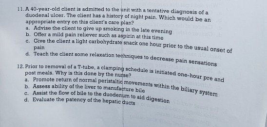 11. A 40-year-old client is admitted to the unit with a tentative diagnosis of a duodenal ulcer. The client has a history of