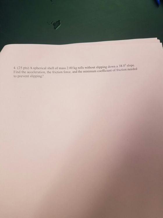 4. (25 pts) A spherical shell of mass 2.00 kg rolls without slipping down a Find the acceleration, the friction force, and the minimum coefficient of friction to prevent slipping? 38.0° slope needed