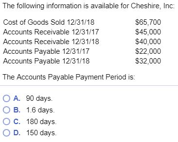 The following information is available for Cheshire, Inc: Cost of Goods Sold 12/31/18 Accounts Receivable 12/31/17 Accounts Receivable 12/31/18 Accounts Payable 12/31/17 Accounts Payable 12/31/18 $65,700 $45,000 $40,000 $22,000 $32,000 The Accounts Payable Payment Period is O A. 90 days. B. 1.6 days. O C. 180 days. O D. 150 days.
