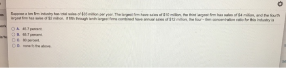 Suppose a ten firm industry has total salos of $35 millon per year. The largest firm have sales of $10 million, the third largest firm has sales of $4 milion, and the fourth largest firm has sales of $2 million If fifth through tenth largest firms combined have annual sales of $12 million, the four - firm concentration ratio for this industry is O A. 45.7 percent. OB. 65.7 percent. O C. 80 percent D. none fo the above.