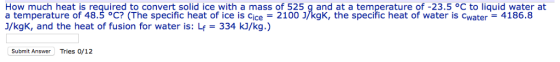 How much heat is required to convert solid ice with a mass of 525 g and at a temperature of-23.5 °C to liquid water at a temperature of 48.5 °C? (The specific heat of ice is cice = 2100 /kgK, the specific heat of water is cwater-4186.8 J/kgK, and the heat of fusion for water is: Lf 334 kJ/kg.) Submit Answer Tries 0/12