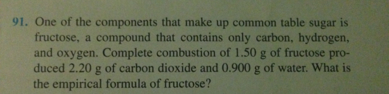 91. One of the components that make up common table sugar is fructose, a compound that contains only carbon, hydrogen, and oxygen. Complete combustion of 1.50 g of fructose pro- duced 2.20 g of carbon dioxide and 0.900 g of water. What is the empirical formula of fructose?