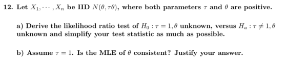 12. Let Xi, ,X, be lID N(?,78), where both parameters ? and ? are positive. a) Derive the likelihood ratio test of Ho : ? 1.0 unknown, versus Ha . T unknown and simplify your test statistic as much as possible. 1.0 b) Assume T-1. Is the MLE of ? consistent? Justify your answer.