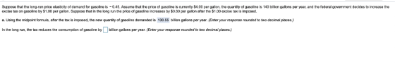 Suppose that the long-run price elasticity of demand for gasoline is 0.45. Assume that the price of gasoline is currently $4.00 per gallon, the quantity of gasoline is 140 billion gallons per year, and the federal government decides to increase the excise tax on gasoline by $1.00 per gallon. Suppose that in the long run the price of gasoline increases by $0.60 per gallon after the $1.00 excise tax is imposec. a. Using the midpoint formula, after the tax is imposed, the new quantity of gasoline demanded is 130.55 billion gallons per year. Enter your response rounded to two decimal places.) In the long un, the tax reduces the consumption of gasoline bybillion gallons per year. (Enter your response rounded to two decimal places.)