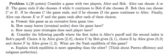 Problem 1. (20 points) Consider a game with two players, Alice and Bob. Alice can choose A or B. The game ends if she chooses A while it continues to Bob if she chooses B. Bob then can choose C or D. If he chooses C the game ends, and if he chooses D the game continues to Alice. Finally, Alice can choose E or F and the game ends after each of these choices. a. Present this game as an extensive form game tree. b. How many leaves (terminal nodes) does the game have? c. How many pure strategies does each player have? d. Consider the following payoffs where the first index is Alices payoff and the second index is Bobs payoff: Choice A by Alice gives (2,0), choice C by Bob gives (3,1), choice E by Alice gives (0,0) and choice F by Alice gives (1,2). What are the Nash equilibria of this game? e. Explain which equilibria is more appealing than the other? (Think about Pareto efficiency and subgame perfection).