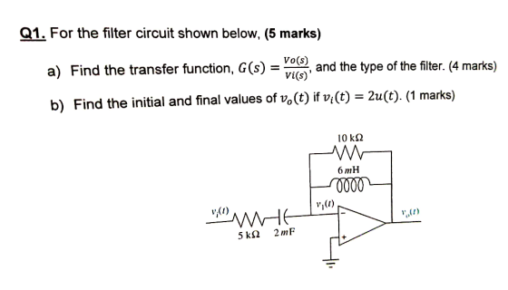 Q1. For the filter circuit shown below, (5 marks) Vo(s) a) Find the transfer function, G(s) and the type of the filter. (4 ma