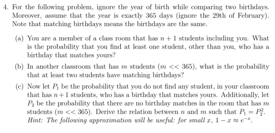 4. For the following problem, ignore the year of birth while comparing two birthdays. Moreover, assume that the year is exactly 365 days (ignore the 29th of February) Note that matching birthdays means the birthdays are the same (a) You are a member of a class room that has n +1 students including you. What is the probability that you find at least one student, other than you, who has a birthday that matches yours? (b) In another classroom that has m students (m << 365), what is the probability that at least two students have matching birthdays? (c) Now let Pi be the probability that you do not find any student, in your classroom that has n+1 students, who has a birthday that matches yours. Additionally, let P2 be the probability that there are no birthday matches in the room that has m students (m <<365). Derive the relation between n and m such that P P2. Hint: The following approximation will be useful: for small T, 1-x e-x