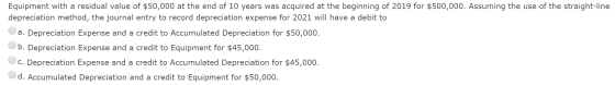 Equipment with a residual value of $50,000 at the end of 10 years was acquired at the beginning of 2019 for $500,000. Assumin