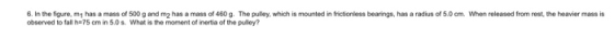 6. In the figure, m1 has a mass of 500 g and m2 has a mass of 460 g. The pulery, which is mounted in frictionless bearings, h