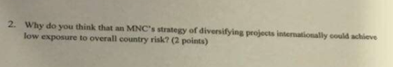 2. Why do you think that an MNCs strategy of diversifying projects internationally could achieve low exposure to overall country risk? (2 points)