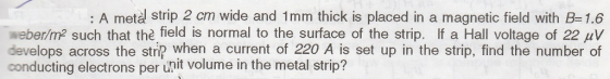 : A metal strip 2 cm wide and 1 mm thick is placed in a magnetic field with B= 1.6 eberm2 such that thefield is normal to the surface of the strip. If a Hall voltage of 22㎶ develops across the strip when a current of 220 A is set up in the strip, find the number of conducting electrons per unit volume in the metal strip?