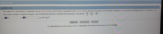 Another Version SerPSE9 1.PO52 kilograms per cubic meter and thluncertainty in the density, (Use The radius of a solid sphere is measured to be (6.35 ± 0.29) cm, and its mass is measured to be (1.76 t O.09) kg. Determine the density of the sphere nk the correct number of significant figures. use the following formula to calculate the uncertainty in the density: - Am 34-) ( の! .2x 103 kg/m [Grad° This] [Show Answer] maaan Click Grade This ater yow answer a queshion, a and then click Show Answer. After answering all question perts, yeu can cick Try Again