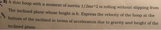 8) A thin hoop with a moment of inertia 1/2mr^2 is rolling without slipping from The inclined plane whose height is h. Expres