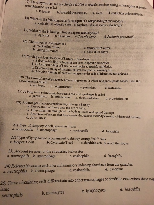 13) The enzymes that can selectively cut DNA at specific locations during various types of gonetic recombination are called. a. R factors. b. bacterial transposons, c.clone. d. restriction endonucleases 14) Which of the following items is not a partof a compound light microscope? 15).Which of the following infectious agents causes typhus? 16)、The mosquito Anopheles is a a. cathode, b. objective lens c eyepiece d. dise aperture diaphragn a. togavirus b. lavivirus c . Yersinia pestis d. Rickettsia prowazekii a mechanical vector b. biological vector c transcendent vector d. none of the above 17) Serological identification of bacteria is based upon a. Selective binding of bacterial antigens to specific antibodies b. Selective binding of bacterial antibodies to specific antibsotics. c. Selective binding of bacterial antigens to specific immunogens. d. Selective binding of bacterial antigens to the cells of laboratory test animals. 13) The form of interdependency between organisms in which both participants beneft from the association is called д. ecology. b.commensalism. c.parasitism. . mutualism. 19) A long term relationship between a host and a pathogen is called a. parasitism. b. inflammation. c.chronic infection. d.acute infection. 20) A pathogenic microorganism may damage a host by a. Destruction of tissue near the site of entry b. Dissemination throughout the body to cause widespread damage. c. Secretion of toxins that disseminate throughout the body causing widespread damage. d. All of these. 21) Type of phagocytic cell present in tissues a. neutrophils b. macrophage c. eosinophils d. basophils 22) Type of lymphocyte programmed to destroy corrupt self cells a. Helper T cell b. Cytotoxic T cell c. dendritic cell d. all of the above 23) Account for most of the circulating leukocytes b. macrophage a. neutrophils c. eosinophils d. basophils 24) Release histamine and other inflammatory inducing chemicals from the granules a. neutrophils b. macrophage c. eosinophils d. basophils 25) These circulating cells differentiate into either macrophages or dendritic cells when they mig c. lymphocytes d. basophils ssue b. monocytes neutrophils