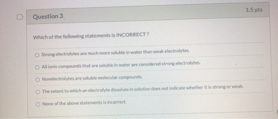 1.5 pts Question 3 Which of the following statements is INCORRECT? Strong electrolytes are much more soluble in water than we