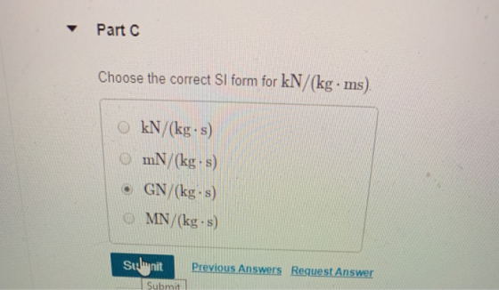 Part C Choose the correct SI form for kN/(kg ms) 0 kN/(kg·s) O mN/ (kg s) e GN/kg s) o MN/(kg.s) Previous Answers Request Answer Submit