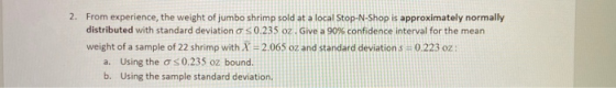 2. From experience, the weight of jumbo shrimp sold at a local Stop-N-Shop is approximately normally distributed with standar
