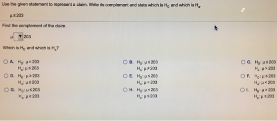 Use the given statement to represent a claim. Write its complement and state which is Ho and which is Ha Hs 203 Find the complement of the claim. Which is Ho and which is H? OA. ????. 203 Ha: ? s 203 O D. Ho: 203 Ha: ? s 203 G. H0?? 203 H.?? z 203 O C. OF, OL ??, B. How$ O E. ??, ?? : ? s 203 ??: ? 203 Ho : ? s 203 He ?-203 ?? : ? < 203 Ha: ? s 203 Ho: us203 ??: ?-203 Ho : ? s 203 Ha: ? < 203 Ho: H>203 ??: ? s 203