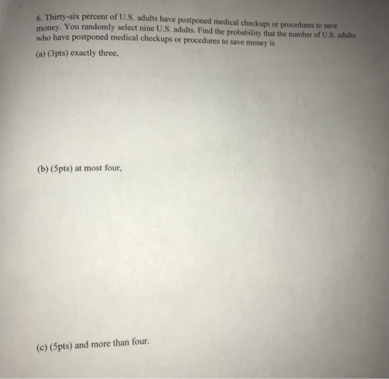 6. Thirty-six percent of U.S. adults have postponed medical checkups or procedures to save who have postponed medical checkups or procedures to save money is (a) (3pts) exactly three, You randomly select nine U.S. adults. Find the probability that the number of U.S. adults (b) (5pts) at most four, (c) (5pts) and more than four.