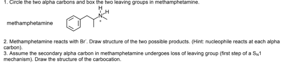 1. Circle the two alpha carbons and box the two leaving groups in methamphetamine. methamphetamine 2. Methamphetamine reacts with Br. Draw structure of the two possible products. (Hint: nucleophile reacts at each alpha carbon) 3. Assume the secondary alpha carbon in methamphetamine undergoes loss of leaving group (first step of a SN1 mechanism). Draw the structure of the carbocation.