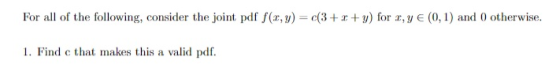 For all of the following, consider the joint pdf f(x, y) = c(3+x y) for x,y E (0, 1) and 0 otherwise 1. Find c that makes thi
