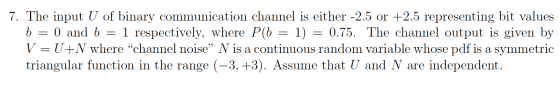 7. The input U of binary communication channel is either -2.5 or +2.5 representing bit values b = 0 and b = 1 respectively, w