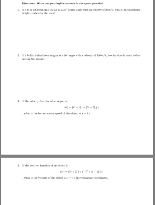 Directions: Write out your legible answers in the space provided If a rock is thrown into the air at a 30 degree angle with an velocity of 20m/s, what is the maxinm height reached by the rock? 2. If a bullet is fired from an gun at a 60P angle with a velocity of 300m/s,bow far does it reach before hitting the ground? 3. If the velocity fnction of an object is , what is the instantaneous speed of the objecet at t 2 4 If the position function of an object is ,what is the velocity of the object at t-4s in rectangular coordinates