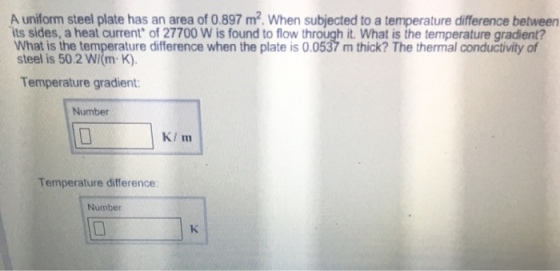 A uniform steel plate has an area of 0.897 m2 When subjected to a temperature difference between its sides, a heat current of 27700 W is found to flow h it. What is the temperature gradient? What is the temperature difference when the plate is 0.0537 m thick? The thermal conductivity of steel is 50.2 W/(m K). Temperature gradient: Number K/m Temperature difference Number