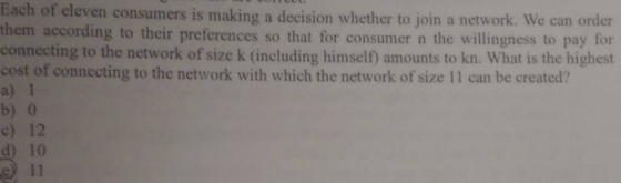 Each of eleven consumers is making a decision whether to join a network. We can order them according to their preferences so that for consumer n the willingness to pay for connecting to the network of size k (including himself) amounts to kn. What is the highest cost of connecting to the network with which the network of size 11 can be created? a) 1 b) 0 c) 12 d) 10