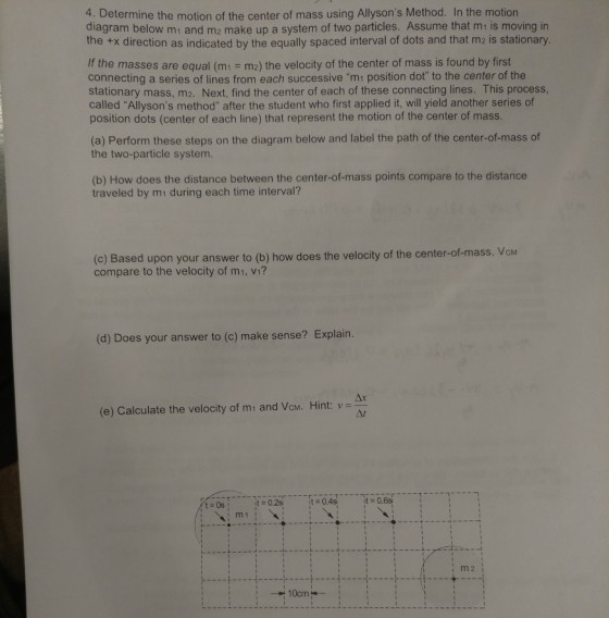 4. Determine the motion of the center of mass using Allysons Method. In the motion diagram below mt and m2 make up a system of two particles. Assume that mi is moving in the +x direction as indicated by the equally spaced interval of dots and that m2 is stationary. If the masses are equal (m1 m2) the velocity of the center of mass is found by first connecting a series of lines from each successive m1 position dot to the center of the stationary mass, m2. Next, find the center of each of these connecting lines. This process, called Allysons method after the student who first applied it, will yield another series of position dots (center of each line) that represent the motion of the center of mass. (a) Perform these steps on the diagram below and label the path of the center-of-mass of the two-particle system. (b) How does the distance between the center-of-mass points compare to the distance traveled by mi during each time interval? (c) Based upon your answer to (b) how does the velocity of the center-of-mass, VcM compare to the velocity of m1, vi? (d) Does your answer to (c) make sense? Explain. (e) Calculate the velocity of mi and Vcm. Hint: v-A I m1 I i m 2 10cm