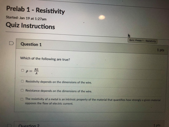 Prelab 1 - Resistivity Started: Jan 19 at 1:27am Quiz Instructions Quiz: Prelab 1- Resistivity DQuestion 1 1 pts Which of the following are true? RL O Resistivity depends on the dimensions of the wire. Resistance depends on the dimensions of the wire. O The resistivity of a metal is an intrinsic property of the material that quantifies how strongly a given material opposes the flow of electric current. 1 pts Question 2