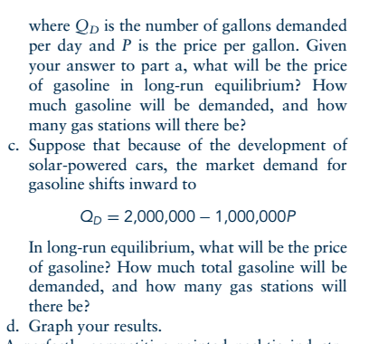 where Qp is the number of gallons demanded per day and P is the price per gallon. Given your answer to part a, what will be the price of gasoline in long-run equilibrium? How much gasoline will be demanded, and how many gas stations will there be? c. Suppose that because of the development of solar-powered cars, the market demand for gasoline shifts inward to QD 2,000,000-1,000,000P In long-run equilibrium, what will be the price of gasoline? How much total gasoline will be demanded, and how many gas stations will there be? d. Graph your results.