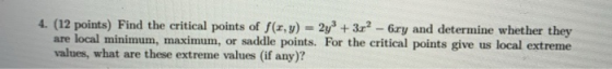 4. (12 points) Find the critical points of f(x,y) = 2y3 + 3r? - 6xy and determine whether they are local minimum, maximum, or