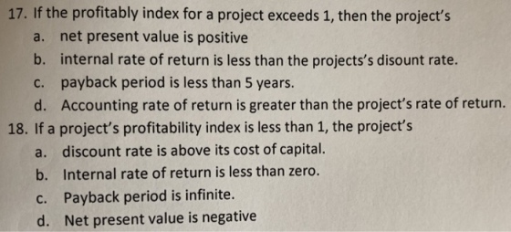 17. If the profitably index for a project exceeds 1, then the projects net present value is positive a. b. internal rate of return is less than the projectss disount rate. payback period is less than 5 years. d. c. Accounting rate of return is greater than the projects rate of return. 18. If a projects profitability index is less than 1, the projects a. discount rate is above its cost of capital. b. Internal rate of return is less than zero. c. Payback period is infinite. d. Net present value is negative