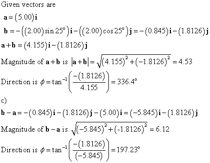 Given vectors are a- (5.00)i b =ー((200)sin 25Ji-((200)cos 25°)--(0845)ì-(1.8126)j a+b -(4.155)i-(1.8126)i Magnitude of a+b is la+b|- 14.155)(-1.8126) -4.53 Direction is ф_tan c) b-a(0.845)i - (1.8126)i -(5.00)i- (-5.845)i- (1.8126)j (-(1.8126)34 4.155 Magnitude of b -ais N(-5845)+(-1.8126) 6.12 Drecton..tan-(꼼 (1.8126) (-5.845) ?).i97 2ア 1 Direction is ф_tan 197.230