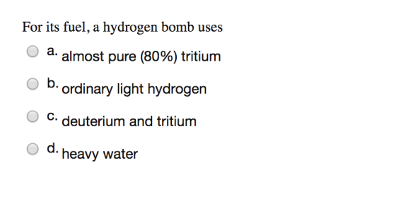For its fuel, a hydrogen bomb uses ? a. almost pure (80%) tritium t, b.ordinary light hydroger O C. deuterium and tritium o d. heavy water