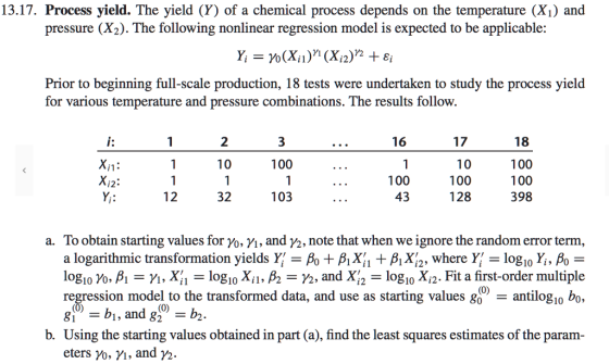 13.17. Process yield. The yield (Y) of a chemical process depends on the temperature (X1) and pressure (X2). The following nonlinear regression model is expected to be applicable: Prior to beginning full-scale production, 18 tests were undertaken to study the process yield for various temperature and pressure combinations. The results follow. 18 100 100 398 16 17 2 100 100 43 100 128 32 103 a. To obtain starting values for yo, Vi, and V2, note that when we ignore the random error term, a logarithmic transformation yields Y- Po + AiX + B Xi2, where Y-log10 Yi, Po logo为, β,-M , Xİı = logo Xil, A = ½, and Xa = logo Xi2. Fit a first-order multiple regression model to the transformed data, and use as starting values go - antilogio bo, 8b, and 82 -b2 b. Using the starting values obtained in part (a), find the least squares estimates of the param eters ro, n, and ½