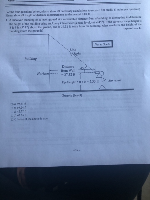 For the four questions below, please show all necessary calculations to receive full credit. (I point per question) nearest 0.01 ft. Please show all length or distance measurements to the 1. A surveyor, standing on a level ground at a measurable distance from a building, is attempting to determine ght of the building using an Abney Clinometer (a hand level, set at 450). If the surveyors eye height is ojective 2-.1 5 ft 4 in (5*4) above the ground, and is 37.32 ft away from the building, what would be the height of the building (from the ground)? Not to Scale \,Line of Sight Building Distance Horizon-37.32 ft Eye Height: 5ft4 in- 5.33 ft Surveyor Ground (level) a) 69.81 ft □ b) 69.24 ft □ c) 42.72 ft □ d) 42.65 ft □e) None of the above is true