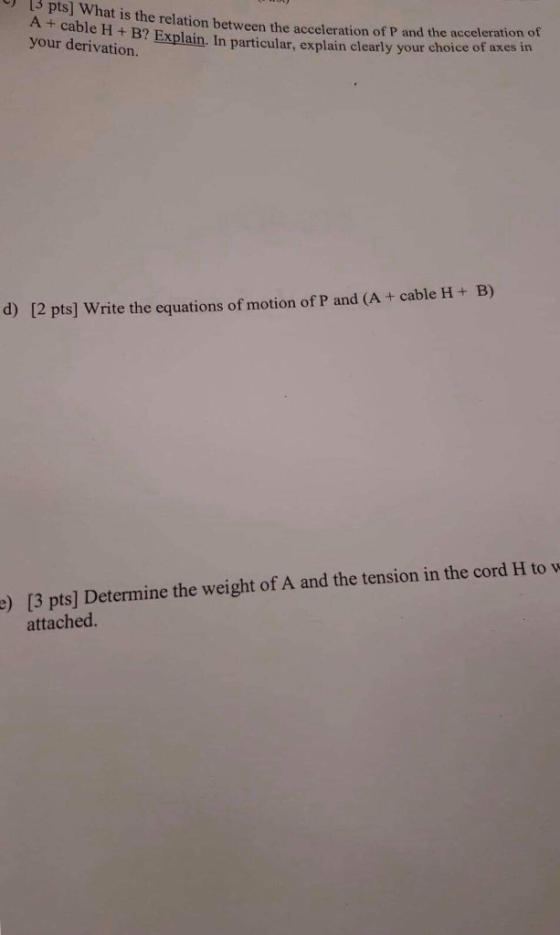 A + cable your derivation. at is the relation between the acceleration of P and the acceleration of H+ Explain. In particular, explain clearly your choice of axes in d) [2 pts] Write the equations of motion of P and (A + cable H+ B) d H to w e) [3 pts] Determine the weight of A and the tension in the cor attached.