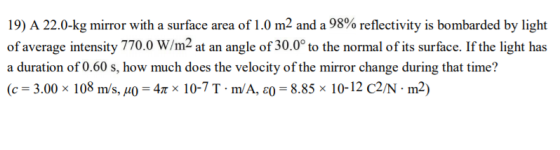 19) A 22.0-kg mirror with a surface area of 1.0 m2 and a 98% reflectivity is bombarded by light of average intensity 770.0 W/