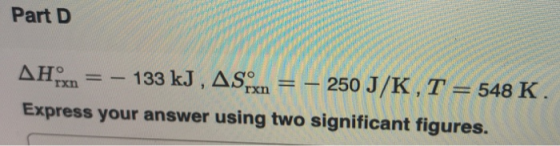 Part D ΔΗ. 133 kJ, ASo 250 J/K, T= 548 K. rxn rxn Express your answer using two significant figures.